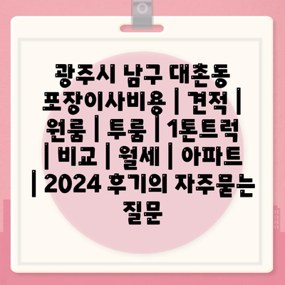 광주시 남구 대촌동 포장이사비용 | 견적 | 원룸 | 투룸 | 1톤트럭 | 비교 | 월세 | 아파트 | 2024 후기