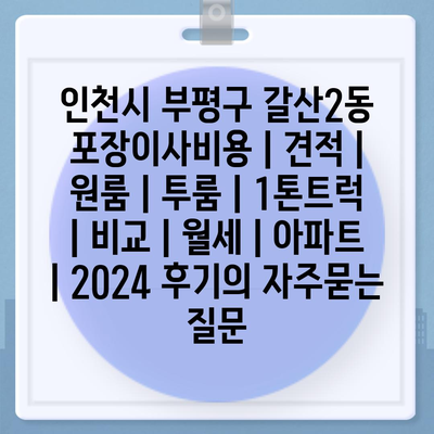 인천시 부평구 갈산2동 포장이사비용 | 견적 | 원룸 | 투룸 | 1톤트럭 | 비교 | 월세 | 아파트 | 2024 후기