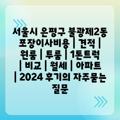 서울시 은평구 불광제2동 포장이사비용 | 견적 | 원룸 | 투룸 | 1톤트럭 | 비교 | 월세 | 아파트 | 2024 후기