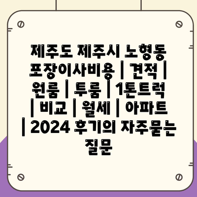 제주도 제주시 노형동 포장이사비용 | 견적 | 원룸 | 투룸 | 1톤트럭 | 비교 | 월세 | 아파트 | 2024 후기