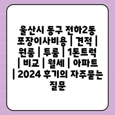 울산시 동구 전하2동 포장이사비용 | 견적 | 원룸 | 투룸 | 1톤트럭 | 비교 | 월세 | 아파트 | 2024 후기