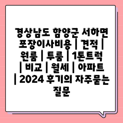 경상남도 함양군 서하면 포장이사비용 | 견적 | 원룸 | 투룸 | 1톤트럭 | 비교 | 월세 | 아파트 | 2024 후기