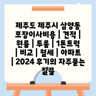 제주도 제주시 삼양동 포장이사비용 | 견적 | 원룸 | 투룸 | 1톤트럭 | 비교 | 월세 | 아파트 | 2024 후기