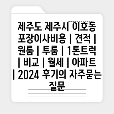 제주도 제주시 이호동 포장이사비용 | 견적 | 원룸 | 투룸 | 1톤트럭 | 비교 | 월세 | 아파트 | 2024 후기