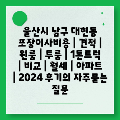 울산시 남구 대현동 포장이사비용 | 견적 | 원룸 | 투룸 | 1톤트럭 | 비교 | 월세 | 아파트 | 2024 후기