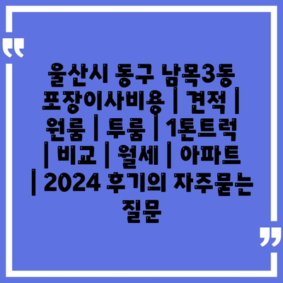 울산시 동구 남목3동 포장이사비용 | 견적 | 원룸 | 투룸 | 1톤트럭 | 비교 | 월세 | 아파트 | 2024 후기