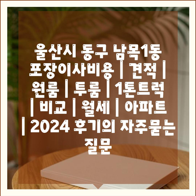 울산시 동구 남목1동 포장이사비용 | 견적 | 원룸 | 투룸 | 1톤트럭 | 비교 | 월세 | 아파트 | 2024 후기