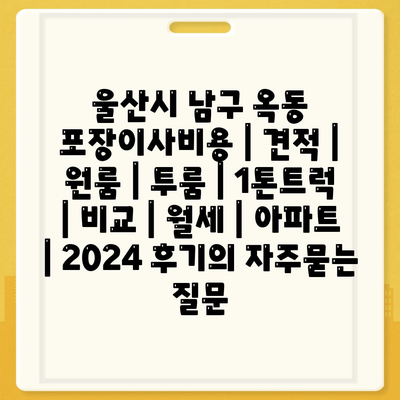 울산시 남구 옥동 포장이사비용 | 견적 | 원룸 | 투룸 | 1톤트럭 | 비교 | 월세 | 아파트 | 2024 후기