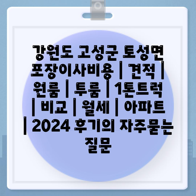 강원도 고성군 토성면 포장이사비용 | 견적 | 원룸 | 투룸 | 1톤트럭 | 비교 | 월세 | 아파트 | 2024 후기