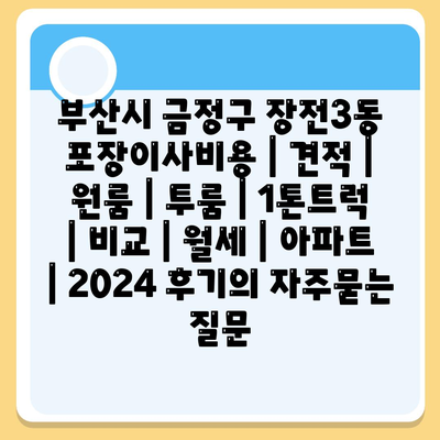 부산시 금정구 장전3동 포장이사비용 | 견적 | 원룸 | 투룸 | 1톤트럭 | 비교 | 월세 | 아파트 | 2024 후기