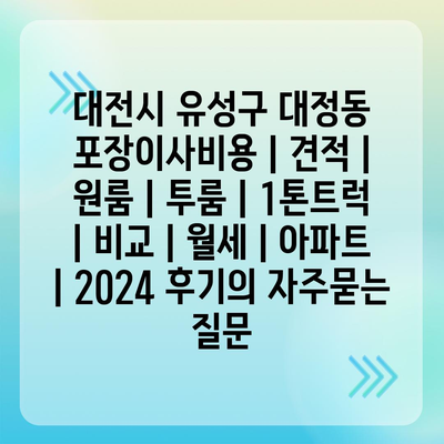 대전시 유성구 대정동 포장이사비용 | 견적 | 원룸 | 투룸 | 1톤트럭 | 비교 | 월세 | 아파트 | 2024 후기