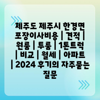 제주도 제주시 한경면 포장이사비용 | 견적 | 원룸 | 투룸 | 1톤트럭 | 비교 | 월세 | 아파트 | 2024 후기