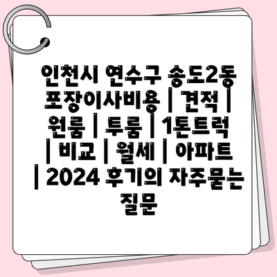 인천시 연수구 송도2동 포장이사비용 | 견적 | 원룸 | 투룸 | 1톤트럭 | 비교 | 월세 | 아파트 | 2024 후기