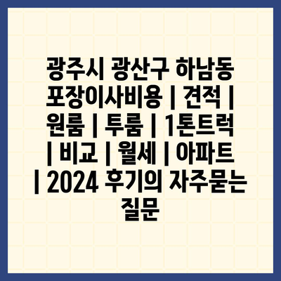 광주시 광산구 하남동 포장이사비용 | 견적 | 원룸 | 투룸 | 1톤트럭 | 비교 | 월세 | 아파트 | 2024 후기