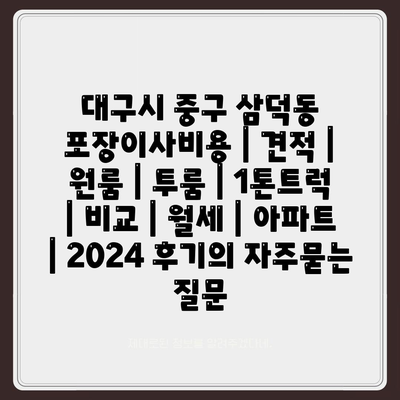 대구시 중구 삼덕동 포장이사비용 | 견적 | 원룸 | 투룸 | 1톤트럭 | 비교 | 월세 | 아파트 | 2024 후기