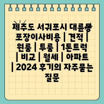 제주도 서귀포시 대륜동 포장이사비용 | 견적 | 원룸 | 투룸 | 1톤트럭 | 비교 | 월세 | 아파트 | 2024 후기