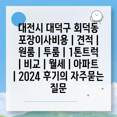 대전시 대덕구 회덕동 포장이사비용 | 견적 | 원룸 | 투룸 | 1톤트럭 | 비교 | 월세 | 아파트 | 2024 후기