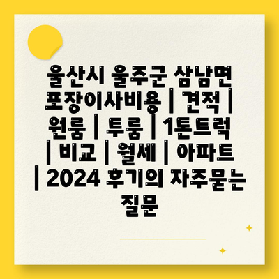 울산시 울주군 삼남면 포장이사비용 | 견적 | 원룸 | 투룸 | 1톤트럭 | 비교 | 월세 | 아파트 | 2024 후기