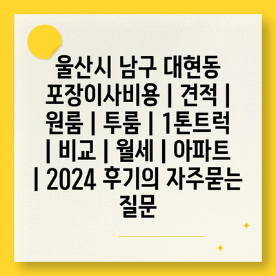 울산시 남구 대현동 포장이사비용 | 견적 | 원룸 | 투룸 | 1톤트럭 | 비교 | 월세 | 아파트 | 2024 후기