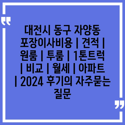 대전시 동구 자양동 포장이사비용 | 견적 | 원룸 | 투룸 | 1톤트럭 | 비교 | 월세 | 아파트 | 2024 후기