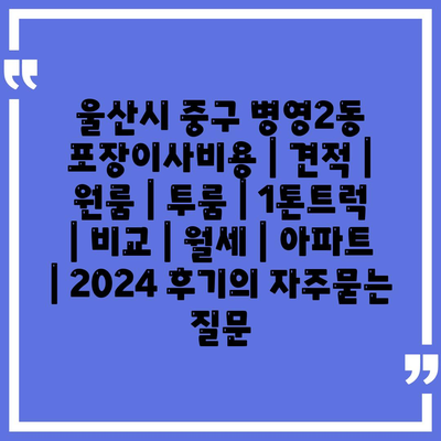 울산시 중구 병영2동 포장이사비용 | 견적 | 원룸 | 투룸 | 1톤트럭 | 비교 | 월세 | 아파트 | 2024 후기