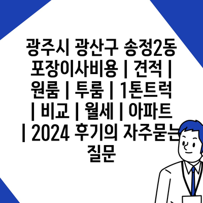 광주시 광산구 송정2동 포장이사비용 | 견적 | 원룸 | 투룸 | 1톤트럭 | 비교 | 월세 | 아파트 | 2024 후기