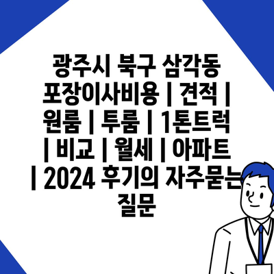 광주시 북구 삼각동 포장이사비용 | 견적 | 원룸 | 투룸 | 1톤트럭 | 비교 | 월세 | 아파트 | 2024 후기