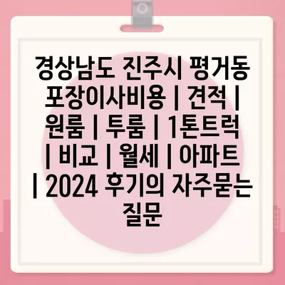 경상남도 진주시 평거동 포장이사비용 | 견적 | 원룸 | 투룸 | 1톤트럭 | 비교 | 월세 | 아파트 | 2024 후기