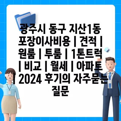 광주시 동구 지산1동 포장이사비용 | 견적 | 원룸 | 투룸 | 1톤트럭 | 비교 | 월세 | 아파트 | 2024 후기