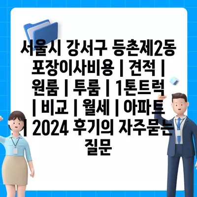 서울시 강서구 등촌제2동 포장이사비용 | 견적 | 원룸 | 투룸 | 1톤트럭 | 비교 | 월세 | 아파트 | 2024 후기