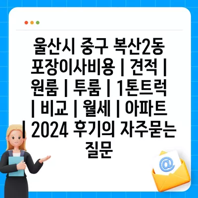 울산시 중구 복산2동 포장이사비용 | 견적 | 원룸 | 투룸 | 1톤트럭 | 비교 | 월세 | 아파트 | 2024 후기