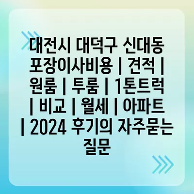 대전시 대덕구 신대동 포장이사비용 | 견적 | 원룸 | 투룸 | 1톤트럭 | 비교 | 월세 | 아파트 | 2024 후기