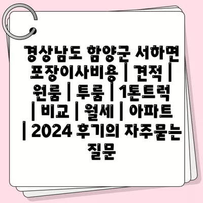 경상남도 함양군 서하면 포장이사비용 | 견적 | 원룸 | 투룸 | 1톤트럭 | 비교 | 월세 | 아파트 | 2024 후기