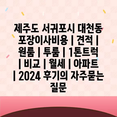 제주도 서귀포시 대천동 포장이사비용 | 견적 | 원룸 | 투룸 | 1톤트럭 | 비교 | 월세 | 아파트 | 2024 후기