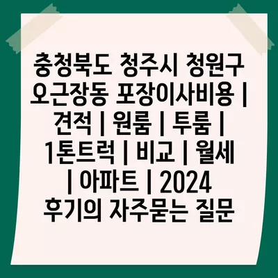 충청북도 청주시 청원구 오근장동 포장이사비용 | 견적 | 원룸 | 투룸 | 1톤트럭 | 비교 | 월세 | 아파트 | 2024 후기