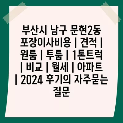 부산시 남구 문현2동 포장이사비용 | 견적 | 원룸 | 투룸 | 1톤트럭 | 비교 | 월세 | 아파트 | 2024 후기