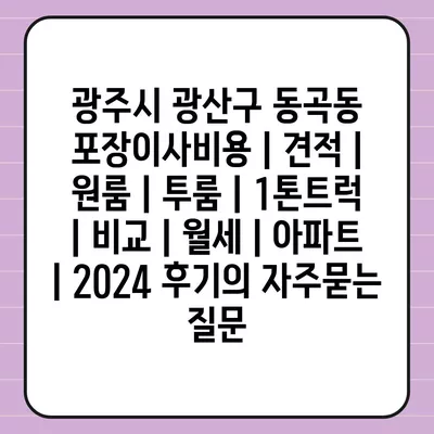 광주시 광산구 동곡동 포장이사비용 | 견적 | 원룸 | 투룸 | 1톤트럭 | 비교 | 월세 | 아파트 | 2024 후기