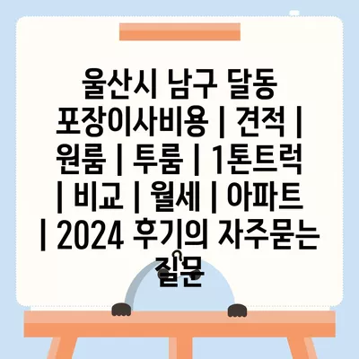 울산시 남구 달동 포장이사비용 | 견적 | 원룸 | 투룸 | 1톤트럭 | 비교 | 월세 | 아파트 | 2024 후기