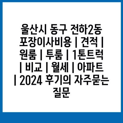 울산시 동구 전하2동 포장이사비용 | 견적 | 원룸 | 투룸 | 1톤트럭 | 비교 | 월세 | 아파트 | 2024 후기