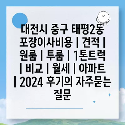 대전시 중구 태평2동 포장이사비용 | 견적 | 원룸 | 투룸 | 1톤트럭 | 비교 | 월세 | 아파트 | 2024 후기