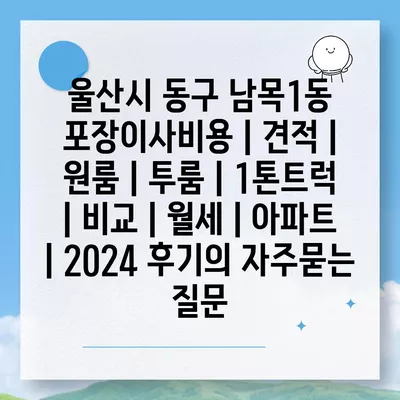 울산시 동구 남목1동 포장이사비용 | 견적 | 원룸 | 투룸 | 1톤트럭 | 비교 | 월세 | 아파트 | 2024 후기