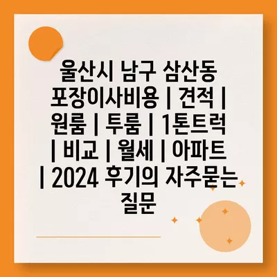 울산시 남구 삼산동 포장이사비용 | 견적 | 원룸 | 투룸 | 1톤트럭 | 비교 | 월세 | 아파트 | 2024 후기