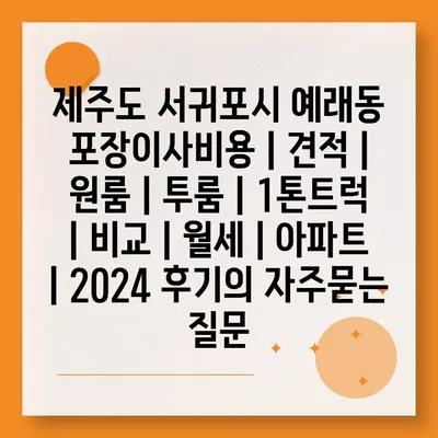 제주도 서귀포시 예래동 포장이사비용 | 견적 | 원룸 | 투룸 | 1톤트럭 | 비교 | 월세 | 아파트 | 2024 후기