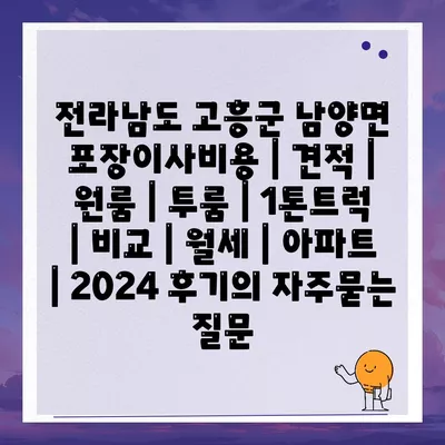 전라남도 고흥군 남양면 포장이사비용 | 견적 | 원룸 | 투룸 | 1톤트럭 | 비교 | 월세 | 아파트 | 2024 후기