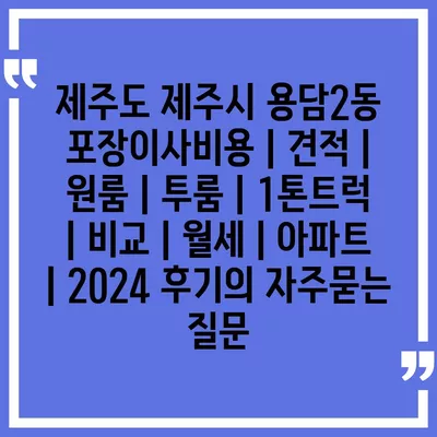 제주도 제주시 용담2동 포장이사비용 | 견적 | 원룸 | 투룸 | 1톤트럭 | 비교 | 월세 | 아파트 | 2024 후기