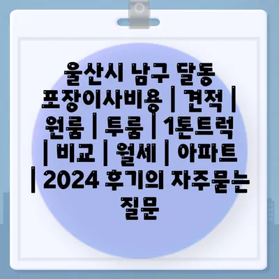 울산시 남구 달동 포장이사비용 | 견적 | 원룸 | 투룸 | 1톤트럭 | 비교 | 월세 | 아파트 | 2024 후기