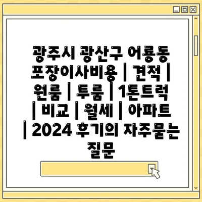 광주시 광산구 어룡동 포장이사비용 | 견적 | 원룸 | 투룸 | 1톤트럭 | 비교 | 월세 | 아파트 | 2024 후기