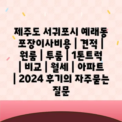 제주도 서귀포시 예래동 포장이사비용 | 견적 | 원룸 | 투룸 | 1톤트럭 | 비교 | 월세 | 아파트 | 2024 후기