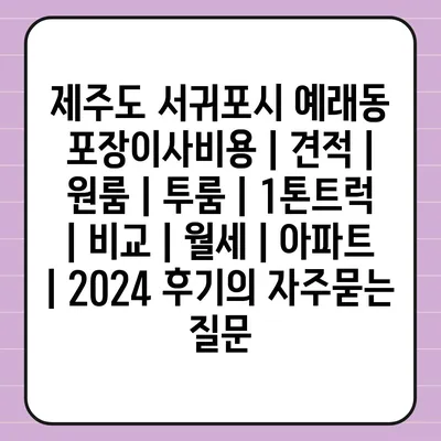 제주도 서귀포시 예래동 포장이사비용 | 견적 | 원룸 | 투룸 | 1톤트럭 | 비교 | 월세 | 아파트 | 2024 후기