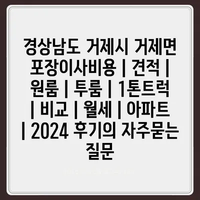 경상남도 거제시 거제면 포장이사비용 | 견적 | 원룸 | 투룸 | 1톤트럭 | 비교 | 월세 | 아파트 | 2024 후기